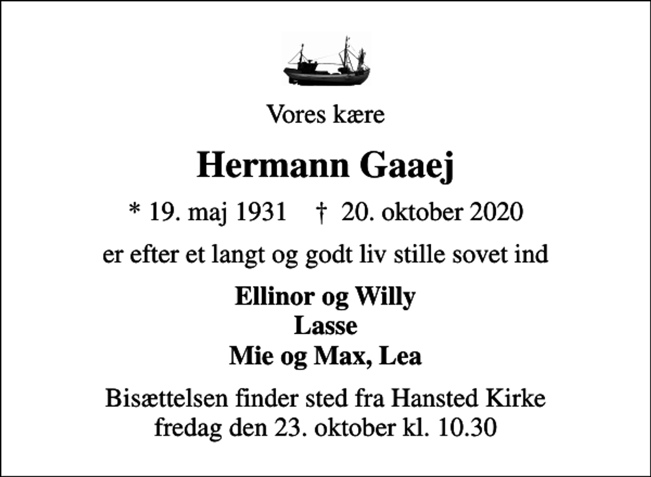 <p>Vores kære<br />Hermann Gaaej<br />* 19. maj 1931 ✝ 20. oktober 2020<br />er efter et langt og godt liv stille sovet ind<br />Ellinor og Willy Lasse Mie og Max, Lea<br />Bisættelsen finder sted fra Hansted Kirke fredag den 23. oktober kl. 10.30</p>