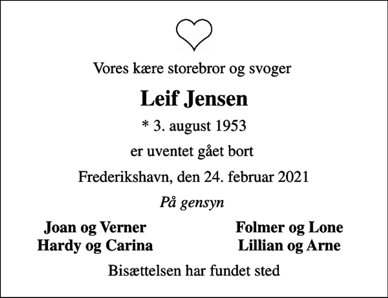 <p>Vores kære storebror og svoger<br />Leif Jensen<br />* 3. august 1953<br />er uventet gået bort<br />Frederikshavn, den 24. februar 2021<br />På gensyn<br />Joan og Verner<br />Folmer og Lone<br />Hardy og Carina<br />Lillian og Arne<br />Bisættelsen har fundet sted</p>