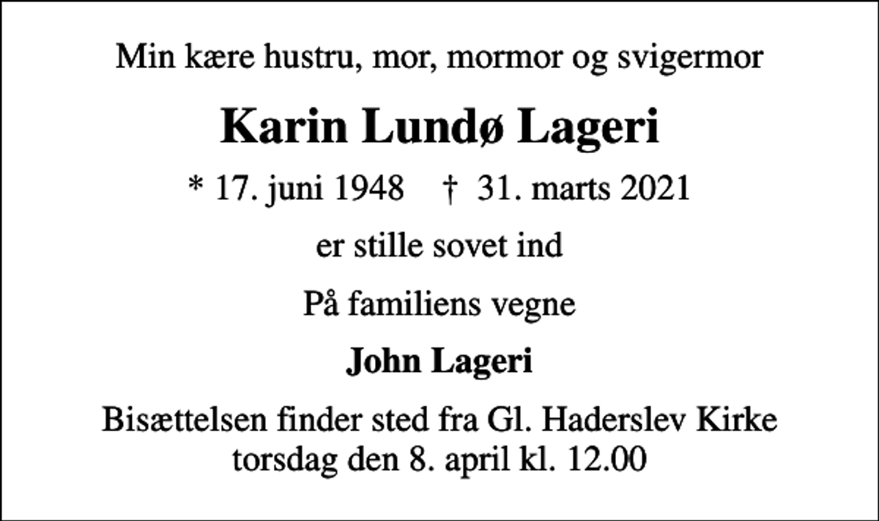 <p>Min kære hustru, mor, mormor og svigermor<br />Karin Lundø Lageri<br />* 17. juni 1948 ✝ 31. marts 2021<br />er stille sovet ind<br />På familiens vegne<br />John Lageri<br />Bisættelsen finder sted fra Gl. Haderslev Kirke torsdag den 8. april kl. 12.00</p>
