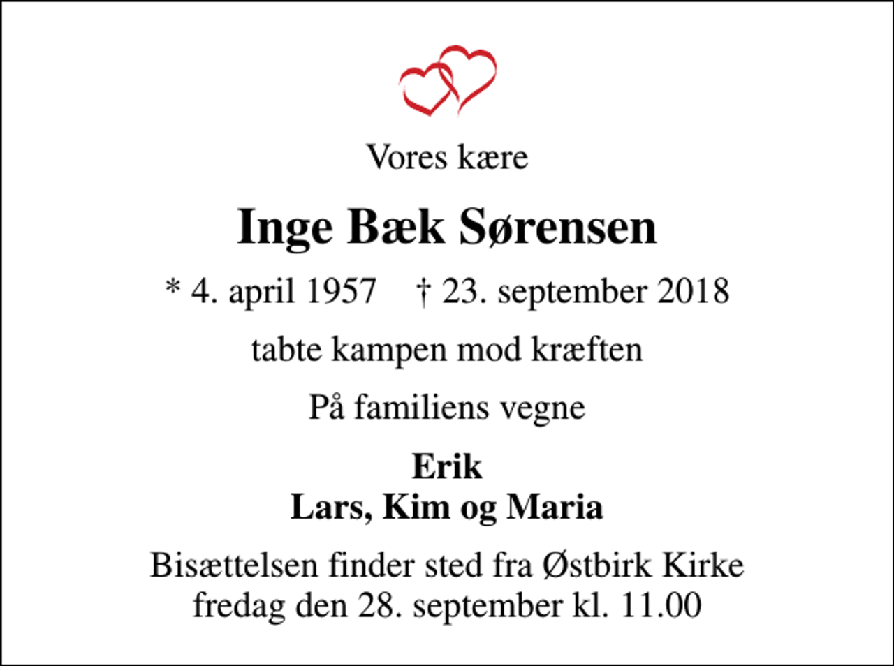 <p>Vores kære<br />Inge Bæk Sørensen<br />* 4. april 1957 ✝ 23. september 2018<br />tabte kampen mod kræften<br />På familiens vegne<br />Erik Lars, Kim og Maria<br />Bisættelsen finder sted fra Østbirk Kirke fredag den 28. september kl. 11.00</p>