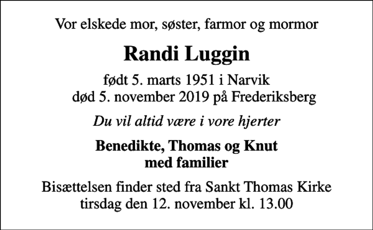 <p>Vor elskede mor, søster, farmor og mormor<br />Randi Luggin<br />født 5. marts 1951 i Narvik død 5. november 2019 på Frederiksberg<br />Du vil altid være i vore hjerter<br />Benedikte, Thomas og Knut med familier<br />Bisættelsen finder sted fra Sankt Thomas Kirke tirsdag den 12. november kl. 13.00</p>