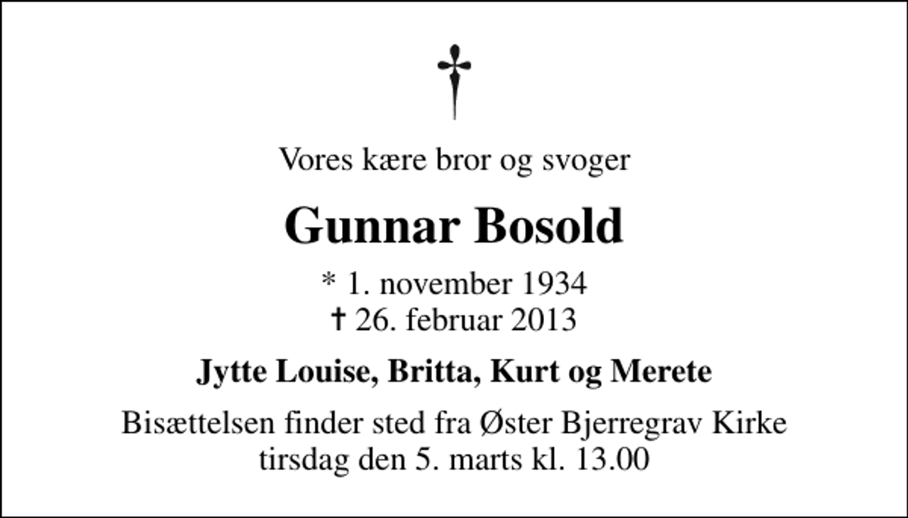 <p>Vores kære bror og svoger<br />Gunnar Bosold<br />* 1. november 1934<br />✝ 26. februar 2013<br />Jytte Louise, Britta, Kurt og Merete<br />Bisættelsen finder sted fra Øster Bjerregrav Kirke tirsdag den 5. marts kl. 13.00</p>