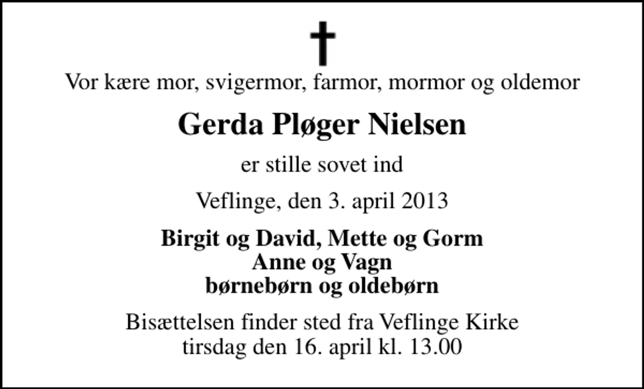<p>Vor kære mor, svigermor, farmor, mormor og oldemor<br />Gerda Pløger Nielsen<br />er stille sovet ind<br />Veflinge, den 3. april 2013<br />Birgit og David, Mette og Gorm Anne og Vagn børnebørn og oldebørn<br />Bisættelsen finder sted fra Veflinge Kirke tirsdag den 16. april kl. 13.00</p>