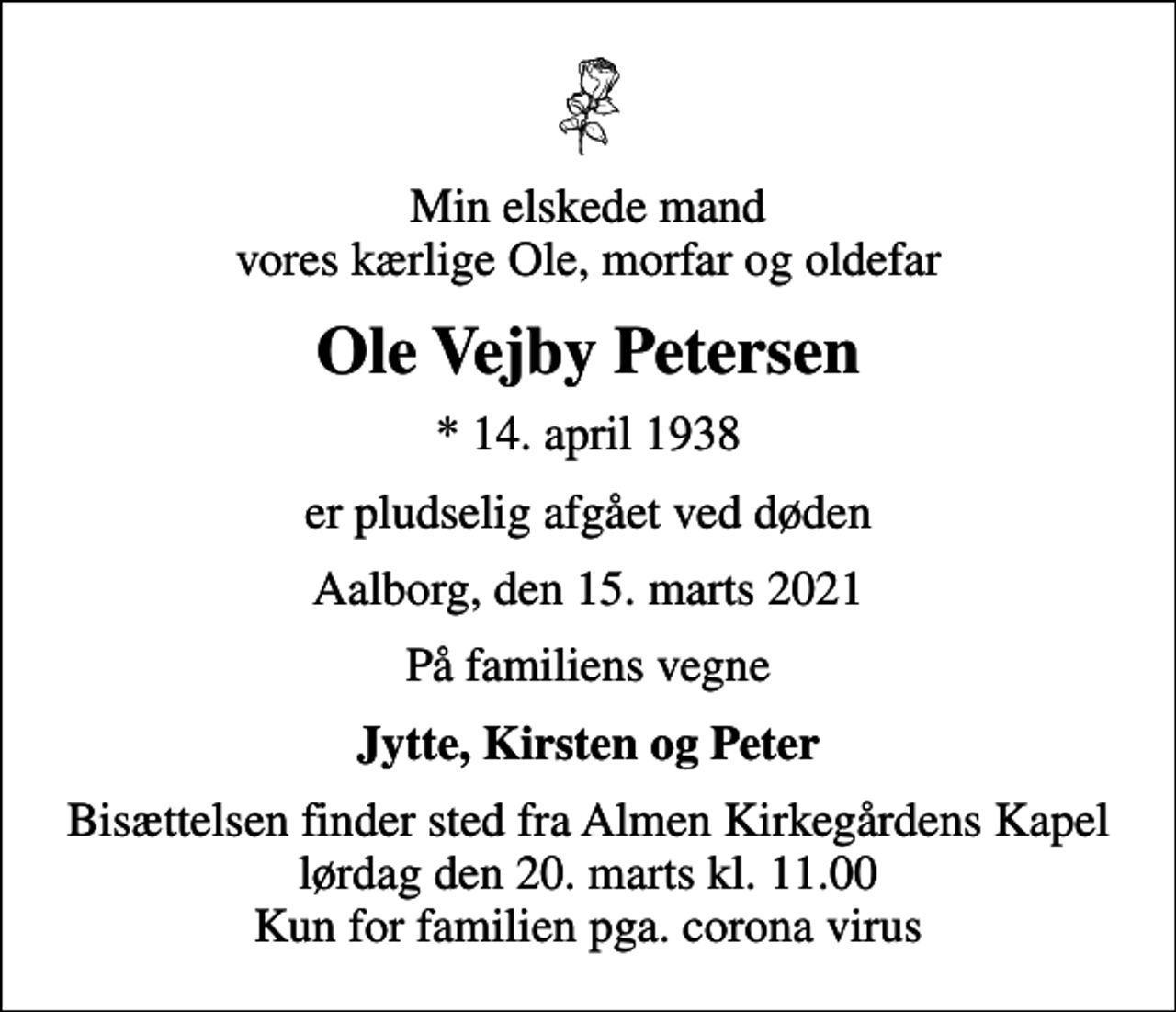<p>Min elskede mand vores kærlige Ole, morfar og oldefar<br />Ole Vejby Petersen<br />* 14. april 1938<br />er pludselig afgået ved døden<br />Aalborg, den 15. marts 2021<br />På familiens vegne<br />Jytte, Kirsten og Peter<br />Bisættelsen finder sted fra Almen Kirkegårdens Kapel lørdag den 20. marts kl. 11.00 Kun for familien pga. corona virus</p>