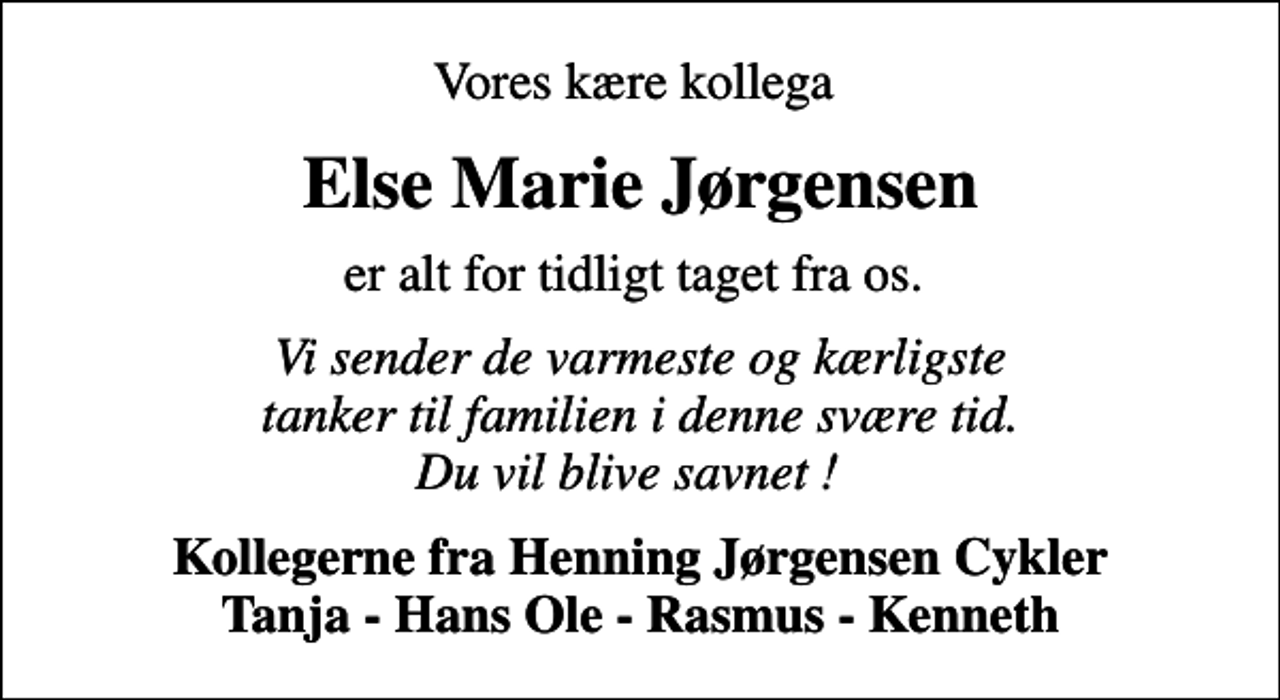 <p>Vores kære kollega<br />Else Marie Jørgensen<br />er alt for tidligt taget fra os.<br />Vi sender de varmeste og kærligste tanker til familien i denne svære tid. Du vil blive savnet !<br />Kollegerne fra Henning Jørgensen Cykler Tanja - Hans Ole - Rasmus - Kenneth</p>