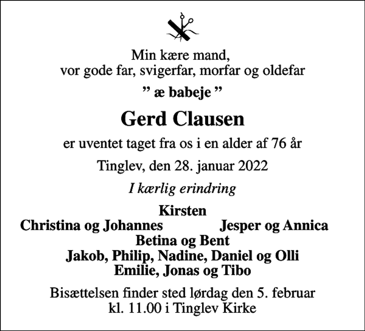 <p>Min kære mand, vor gode far, svigerfar, morfar og oldefar<br />æ babeje<br />Gerd Clausen<br />er uventet taget fra os i en alder af 76 år<br />Tinglev, den 28. januar 2022<br />I kærlig erindring<br />Kirsten<br />Christina og Johannes<br />Jesper og Annica<br />Bisættelsen finder sted lørdag den 5. februar kl. 11.00 i Tinglev Kirke</p>