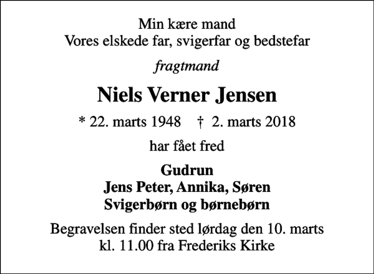 <p>Min kære mand Vores elskede far, svigerfar og bedstefar<br />fragtmand<br />Niels Verner Jensen<br />* 22. marts 1948 ✝ 2. marts 2018<br />har fået fred<br />Gudrun Jens Peter, Annika, Søren Svigerbørn og børnebørn<br />Begravelsen finder sted lørdag den 10. marts kl. 11.00 fra Frederiks Kirke</p>