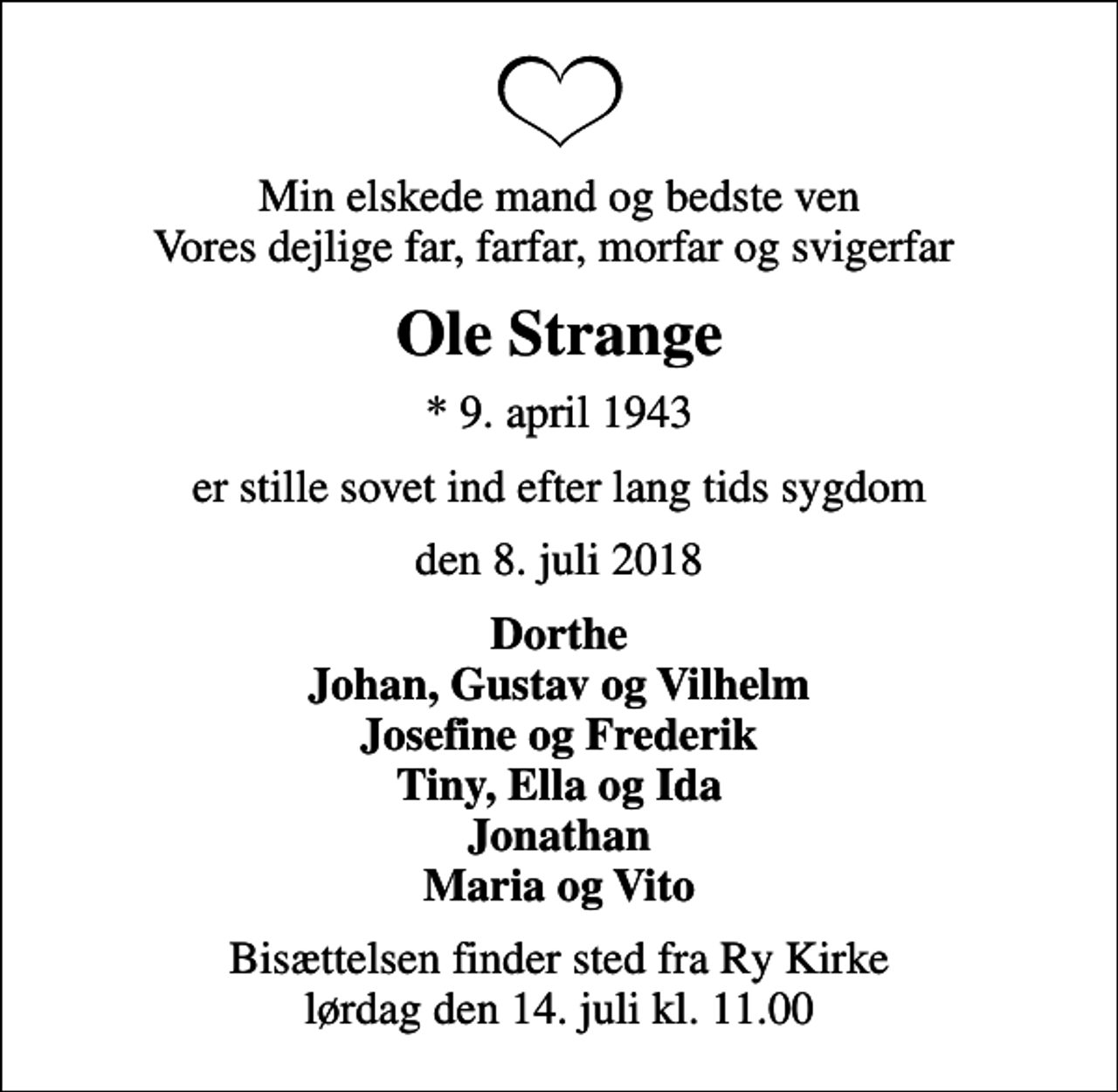 <p>Min elskede mand og bedste ven Vores dejlige far, farfar, morfar og svigerfar<br />Ole Strange<br />* 9. april 1943<br />er stille sovet ind efter lang tids sygdom<br />den 8. juli 2018<br />Dorthe Johan, Gustav og Vilhelm Josefine og Frederik Tiny, Ella og Ida Jonathan Maria og Vito<br />Bisættelsen finder sted fra Ry Kirke lørdag den 14. juli kl. 11.00</p>