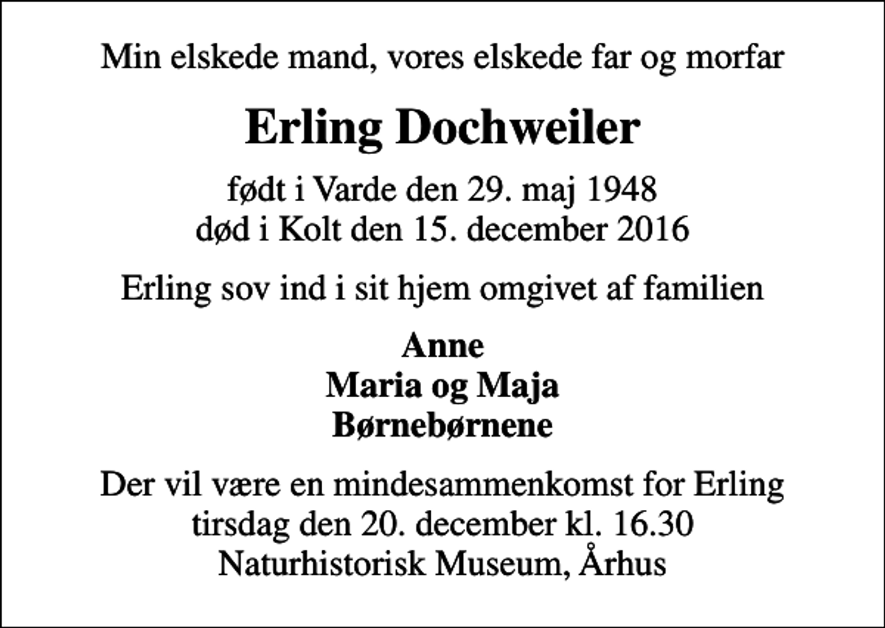 <p>Min elskede mand, vores elskede far og morfar<br />Erling Dochweiler<br />født i Varde den 29. maj 1948 død i Kolt den 15. december 2016<br />Erling sov ind i sit hjem omgivet af familien<br />Anne Maria og Maja Børnebørnene<br />Der vil være en mindesammenkomst for Erling tirsdag den 20. december kl. 16.30 Naturhistorisk Museum, Århus</p>