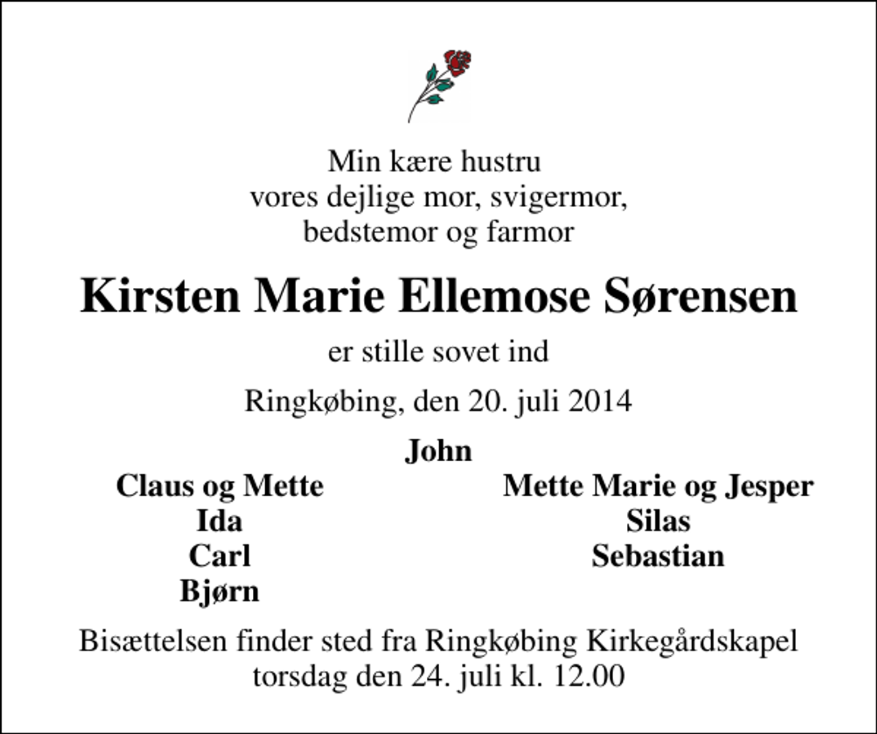 <p>Min kære hustru vores dejlige mor, svigermor, bedstemor og farmor<br />Kirsten Marie Ellemose Sørensen<br />er stille sovet ind<br />Ringkøbing, den 20. juli 2014<br />John<br />Claus og Mette<br />Mette Marie og Jesper<br />Ida<br />Silas<br />Carl<br />Sebastian<br />Bjørn<br />Bisættelsen finder sted fra Ringkøbing Kirkegårdskapel torsdag den 24. juli kl. 12.00</p>