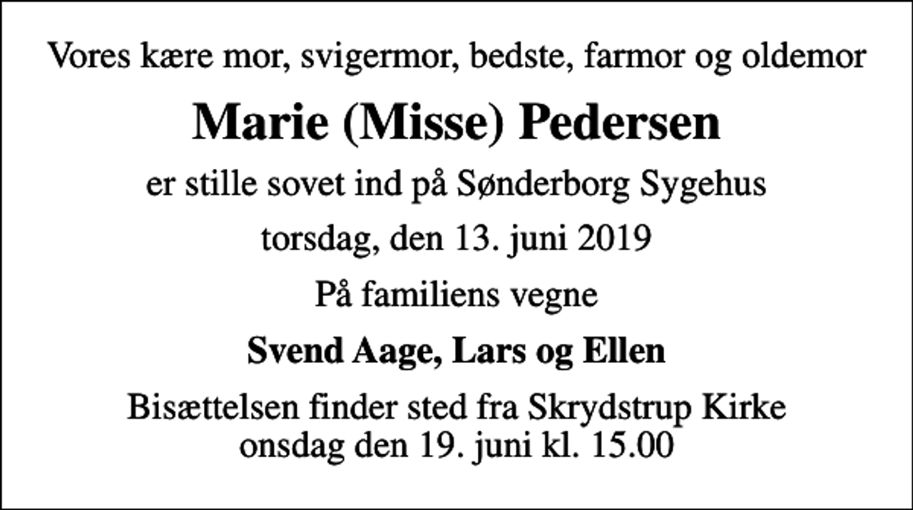 <p>Vores kære mor, svigermor, bedste, farmor og oldemor<br />Marie (Misse) Pedersen<br />er stille sovet ind på Sønderborg Sygehus<br />torsdag, den 13. juni 2019<br />På familiens vegne<br />Svend Aage, Lars og Ellen<br />Bisættelsen finder sted fra Skrydstrup Kirke onsdag den 19. juni kl. 15.00</p>