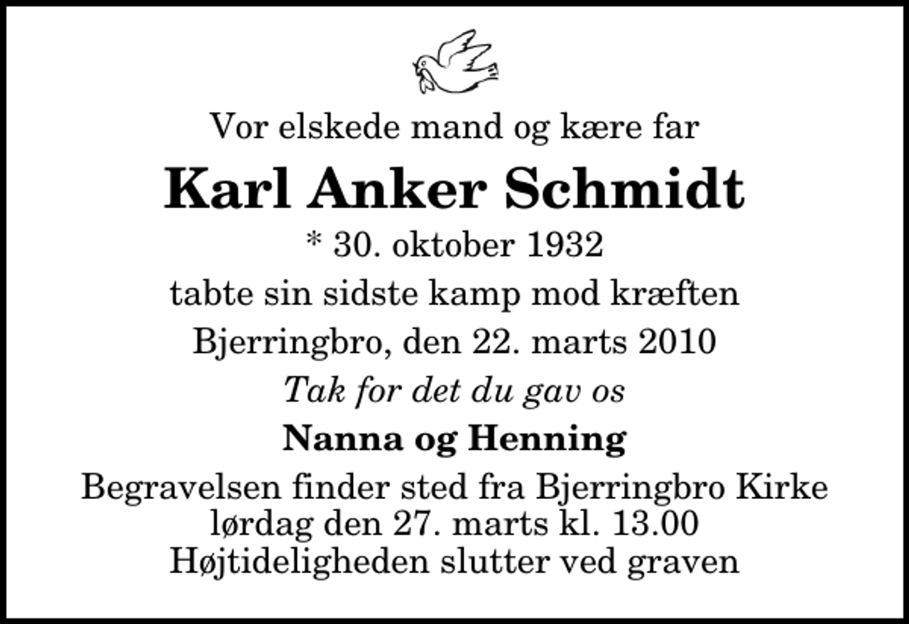 <p>Vor elskede mand og kære far<br />Karl Anker Schmidt<br />* 30. oktober 1932<br />tabte sin sidste kamp mod kræften<br />Bjerringbro, den 22. marts 2010<br />Tak for det du gav os<br />Nanna og Henning<br />Begravelsen finder sted fra Bjerringbro Kirke lørdag den 27. marts kl. 13.00 Højtideligheden slutter ved graven</p>