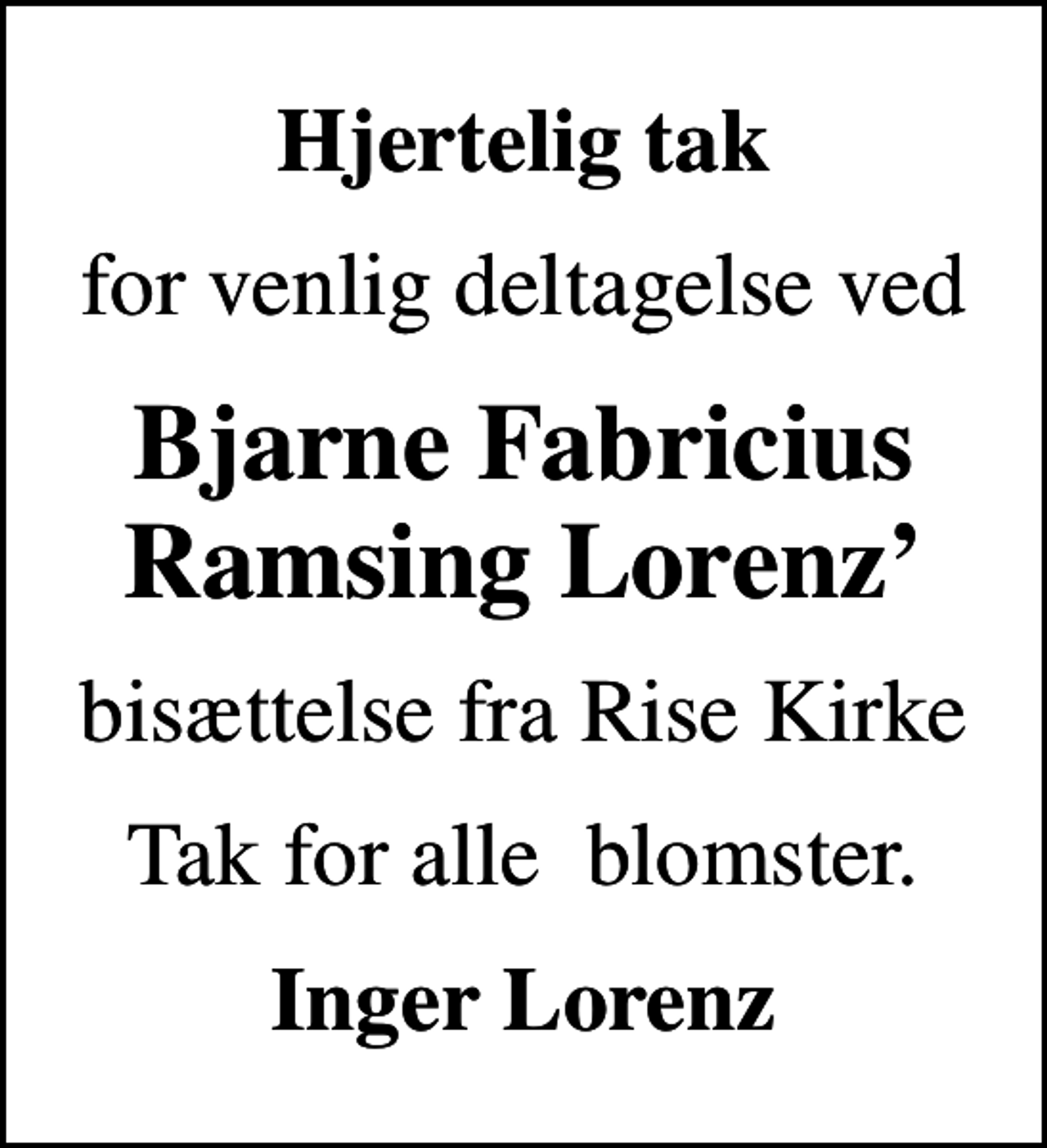 <p>Hjertelig tak<br />for venlig deltagelse ved<br />Bjarne Fabricius Ramsing Lorenz<br />bisættelse fra Rise Kirke<br />Tak for alle blomster.<br />Inger Lorenz</p>