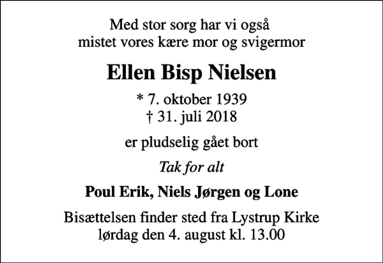 <p>Med stor sorg har vi også mistet vores kære mor og svigermor<br />Ellen Bisp Nielsen<br />* 7. oktober 1939<br />✝ 31. juli 2018<br />er pludselig gået bort<br />Tak for alt<br />Poul Erik, Niels Jørgen og Lone<br />Bisættelsen finder sted fra Lystrup Kirke lørdag den 4. august kl. 13.00</p>