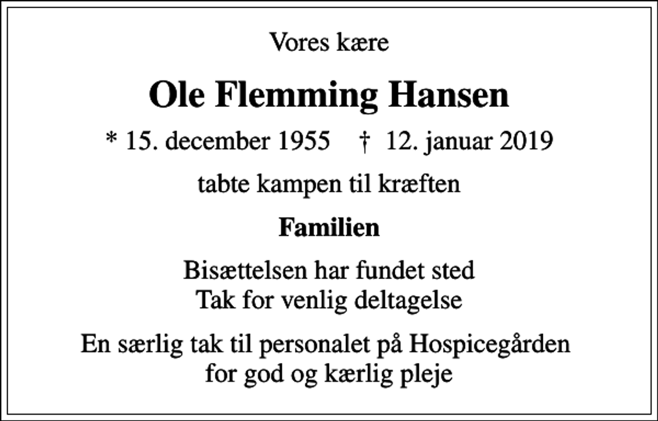 <p>Vores kære<br />Ole Flemming Hansen<br />* 15. december 1955 ✝ 12. januar 2019<br />tabte kampen til kræften<br />Familien<br />Bisættelsen har fundet sted Tak for venlig deltagelse<br />En særlig tak til personalet på Hospicegården for god og kærlig pleje</p>