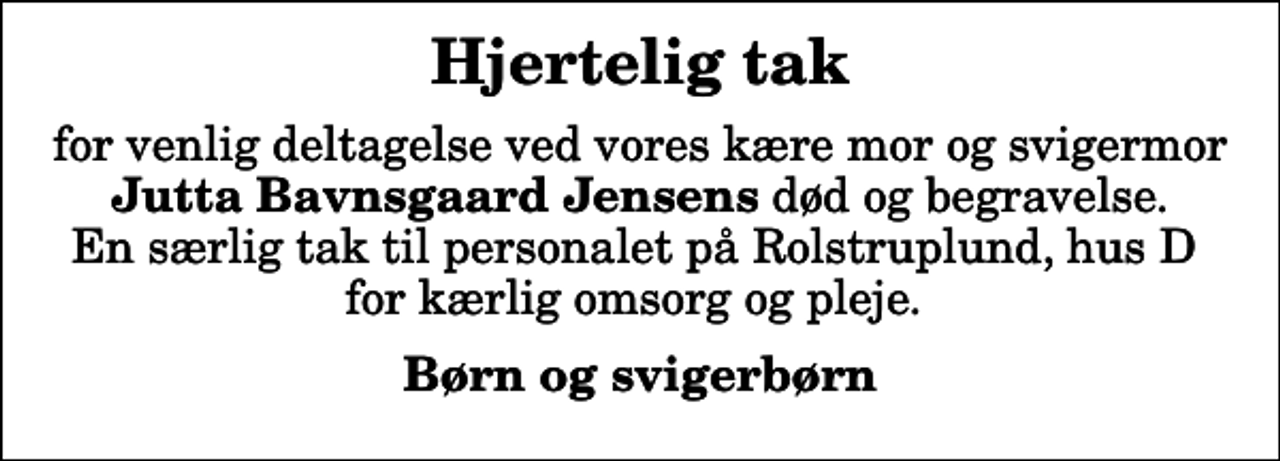 <p>Hjertelig tak<br />for venlig deltagelse ved vores kære mor og svigermor <em>Jutta Bavnsgaard Jensens</em> død og begravelse. En særlig tak til personalet på Rolstruplund, hus D for kærlig omsorg og pleje.<br />Børn og svigerbørn</p>