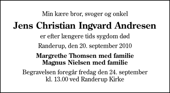 <p>Min kære bror, svoger og onkel<br />Jens Christian Ingvard Andresen<br />er efter længere tids sygdom død<br />Randerup, den 20. september 2010<br />Margrethe Thomsen med familie Magnus Nielsen med familie<br />Begravelsen foregår fredag den 24. september kl. 13.00 ved Randerup Kirke</p>