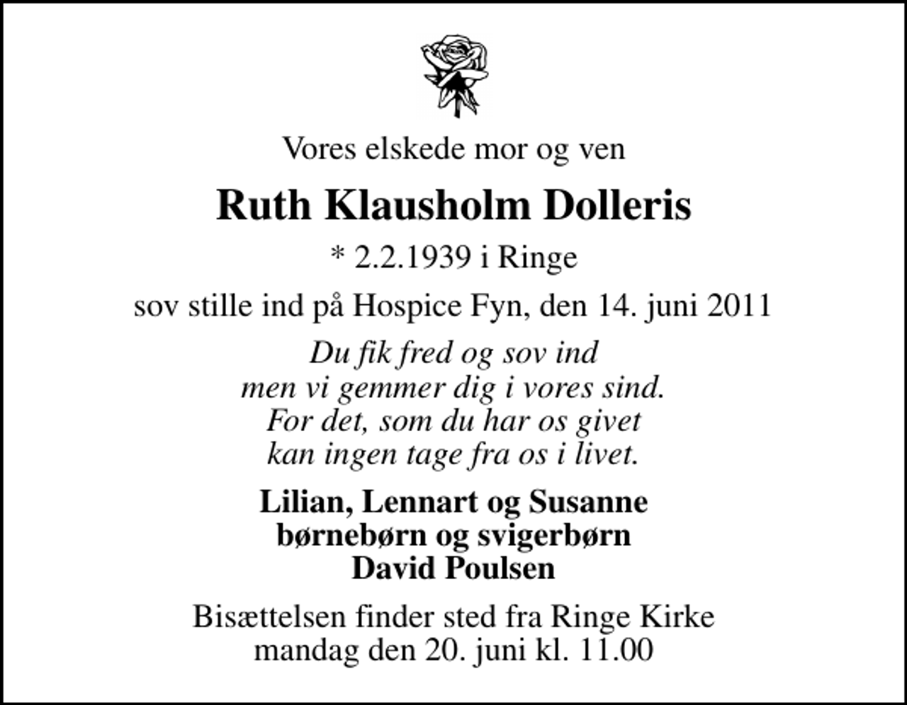 <p>Vores elskede mor og ven<br />Ruth Klausholm Dolleris<br />* 2.2.1939 i Ringe<br />sov stille ind på Hospice Fyn, den 14. juni 2011<br />Du fik fred og sov ind men vi gemmer dig i vores sind. For det, som du har os givet kan ingen tage fra os i livet.<br />Lilian, Lennart og Susanne børnebørn og svigerbørn David Poulsen<br />Bisættelsen finder sted fra Ringe Kirke mandag den 20. juni kl. 11.00</p>