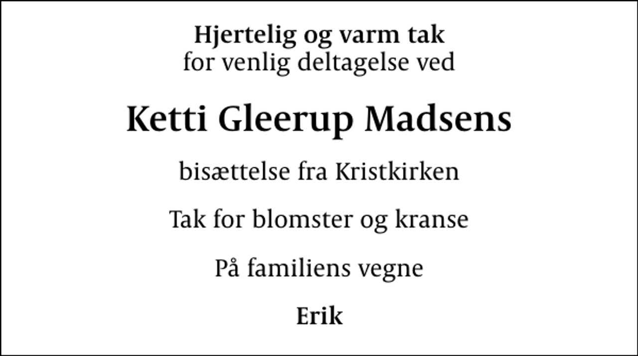 <p>Hjertelig og varm tak<br />for venlig deltagelse ved<br />Ketti Gleerup Madsens<br />bisættelse fra Kristkirken<br />Tak for blomster og kranse<br />På familiens vegne<br />Erik</p>