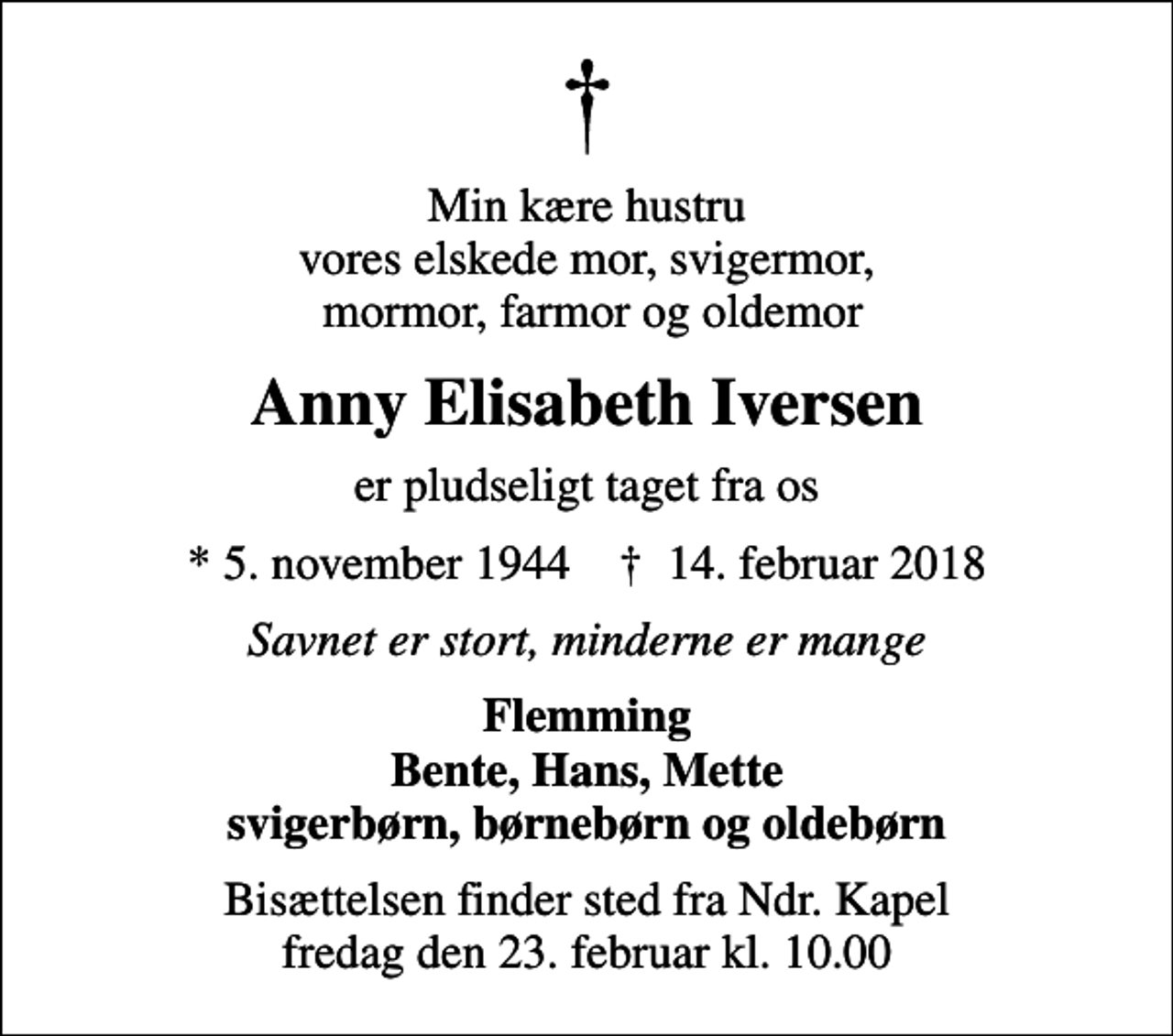 <p>Min kære hustru vores elskede mor, svigermor, mormor, farmor og oldemor<br />Anny Elisabeth Iversen<br />er pludseligt taget fra os<br />* 5. november 1944 ✝ 14. februar 2018<br />Savnet er stort, minderne er mange<br />Flemming Bente, Hans, Mette svigerbørn, børnebørn og oldebørn<br />Bisættelsen finder sted fra Ndr. Kapel fredag den 23. februar kl. 10.00</p>