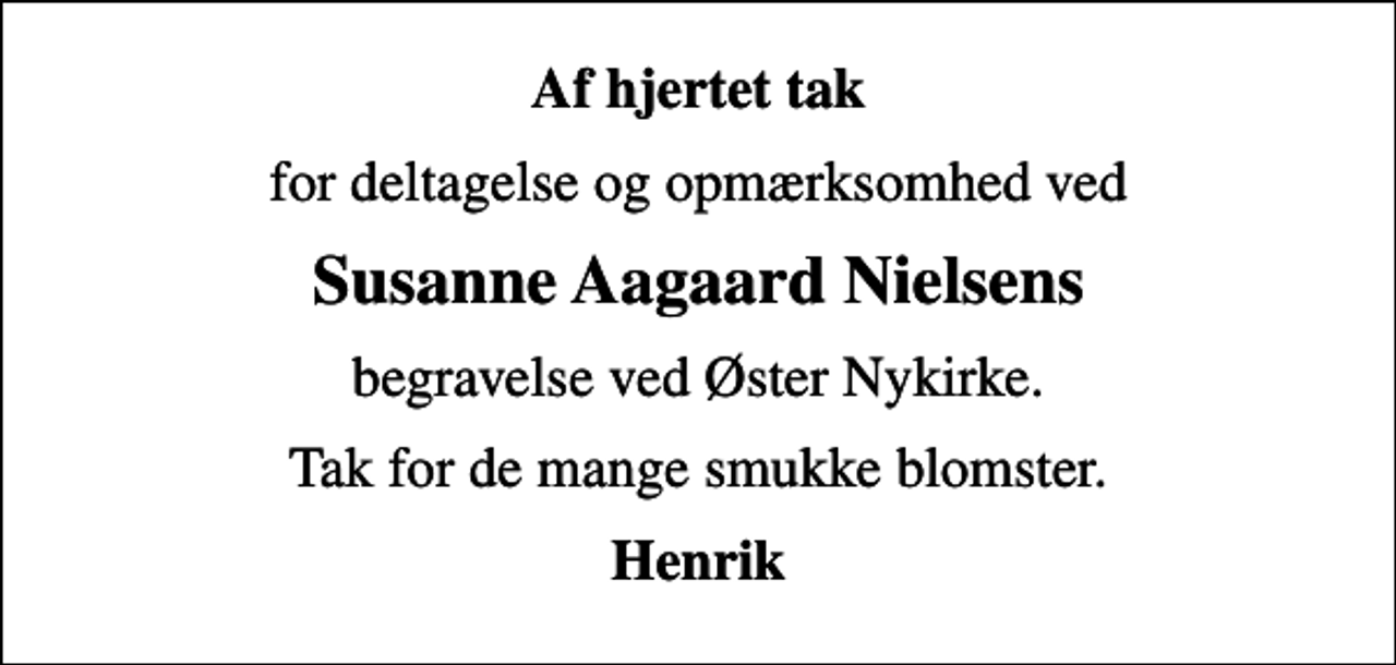 <p>Af hjertet tak<br />for deltagelse og opmærksomhed ved<br />Susanne Aagaard Nielsens<br />begravelse ved Øster Nykirke.<br />Tak for de mange smukke blomster.<br />Henrik</p>
