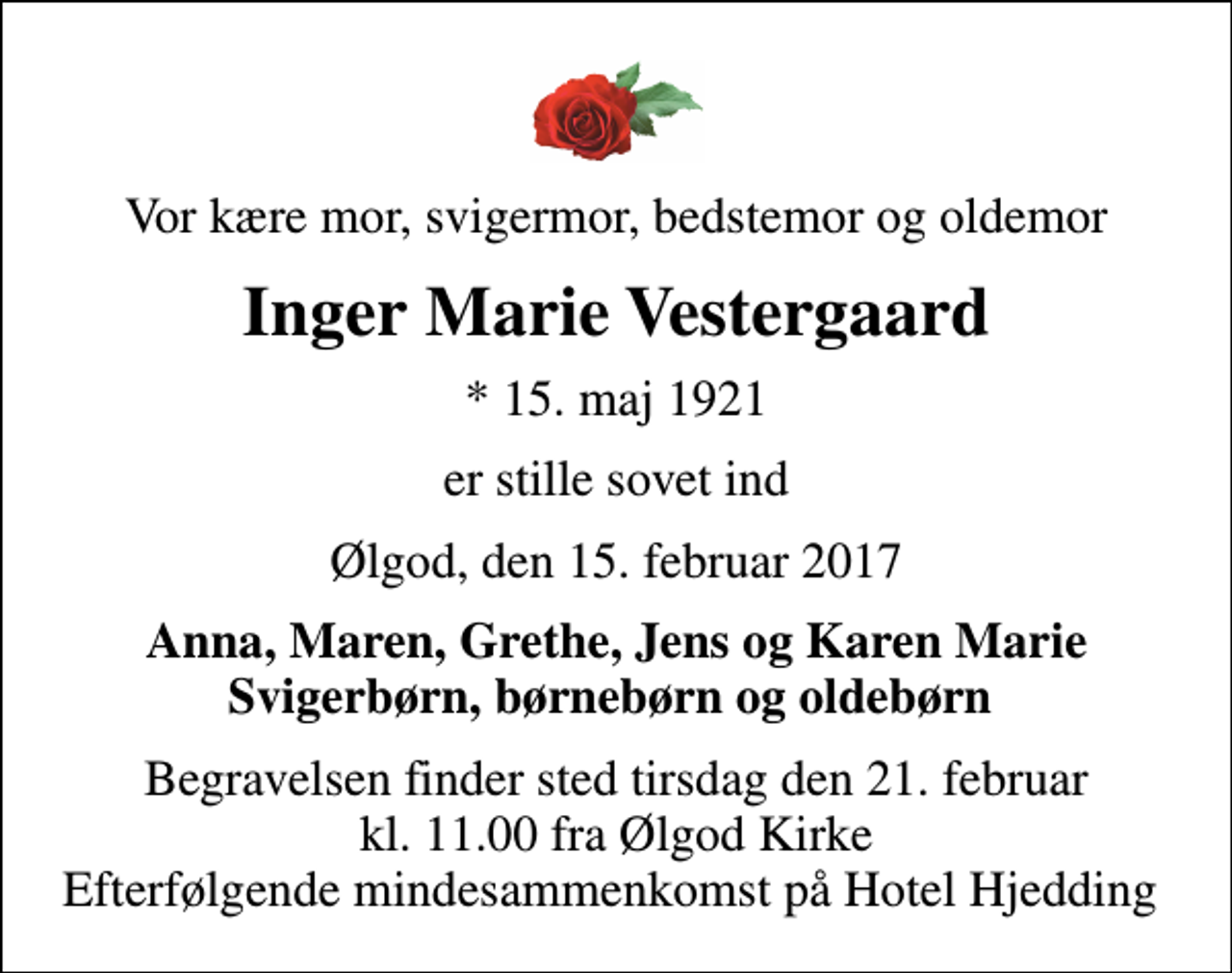 <p>Vor kære mor, svigermor, bedstemor og oldemor<br />Inger Marie Vestergaard<br />* 15. maj 1921<br />er stille sovet ind<br />Ølgod, den 15. februar 2017<br />Anna, Maren, Grethe, Jens og Karen Marie Svigerbørn, børnebørn og oldebørn<br />Begravelsen finder sted tirsdag den 21. februar kl. 11.00 fra Ølgod Kirke Efterfølgende mindesammenkomst på Hotel Hjedding</p>