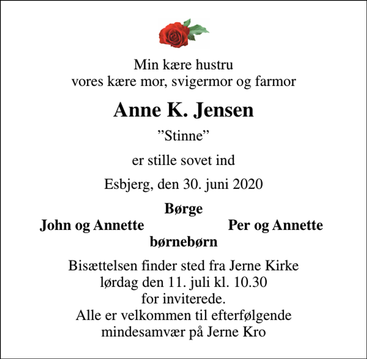 <p>Min kære hustru vores kære mor, svigermor og farmor<br />Anne K. Jensen<br />Stinne<br />er stille sovet ind<br />Esbjerg, den 30. juni 2020<br />Børge<br />John og Annette<br />Per og Annette<br />Bisættelsen finder sted fra Jerne Kirke lørdag den 11. juli kl. 10.30 for inviterede. Alle er velkommen til efterfølgende mindesamvær på Jerne Kro</p>