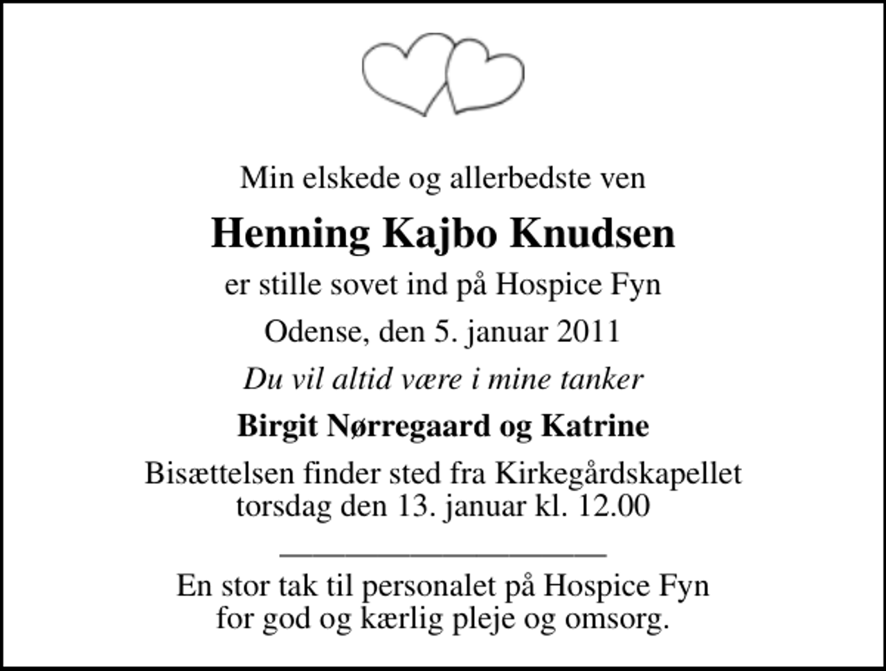 <p>Min elskede og allerbedste ven<br />Henning Kajbo Knudsen<br />er stille sovet ind på Hospice Fyn<br />Odense, den 5. januar 2011<br />Du vil altid være i mine tanker<br />Birgit Nørregaard og Katrine<br />Bisættelsen finder sted fra Kirkegårdskapellet torsdag den 13. januar kl. 12.00<br />En stor tak til personalet på Hospice Fyn for god og kærlig pleje og omsorg.</p>