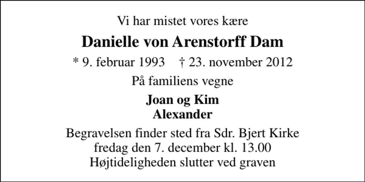 <p>Vi har mistet vores kære<br />Danielle von Arenstorff Dam<br />* 9. februar 1993 ✝ 23. november 2012<br />På familiens vegne<br />Joan og Kim Alexander<br />Begravelsen finder sted fra Sdr. Bjert Kirke fredag den 7. december kl. 13.00 Højtideligheden slutter ved graven</p>