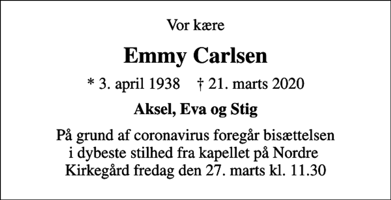 <p>Vor kære<br />Emmy Carlsen<br />* 3. april 1938 ✝ 21. marts 2020<br />Aksel, Eva og Stig<br />På grund af coronavirus foregår bisættelsen i dybeste stilhed fra kapellet på Nordre Kirkegård fredag den 27. marts kl. 11.30</p>