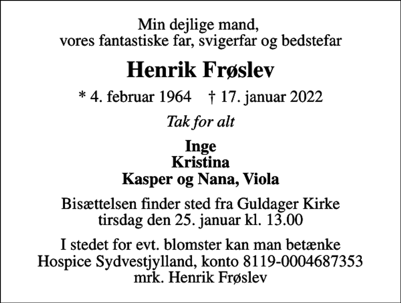 <p>Min dejlige mand, vores fantastiske far, svigerfar og bedstefar<br />Henrik Frøslev<br />* 4. februar 1964 ✝ 17. januar 2022<br />Tak for alt<br />Inge Kristina Kasper og Nana, Viola<br />Bisættelsen finder sted fra Guldager Kirke tirsdag den 25. januar kl. 13.00<br />I stedet for evt. blomster kan man betænke<br />Hospice Sydvestjylland reg.nr.9874konto0004687353mrk. Henrik<br />Frøslev</p>