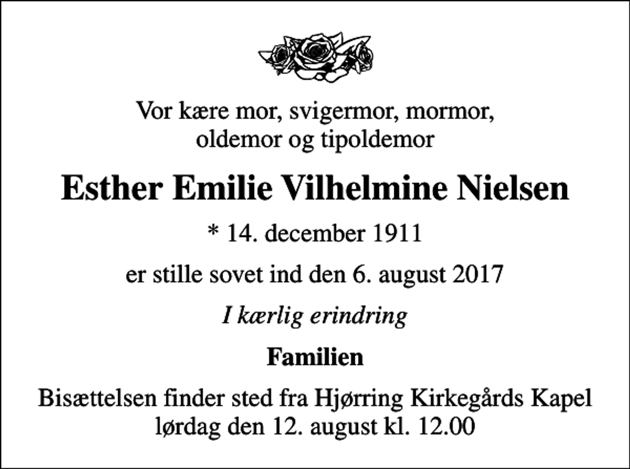 <p>Vor kære mor, svigermor, mormor, oldemor og tipoldemor<br />Esther Emilie Vilhelmine Nielsen<br />* 14. december 1911<br />er stille sovet ind den 6. august 2017<br />I kærlig erindring<br />Familien<br />Bisættelsen finder sted fra Hjørring Kirkegårds Kapel lørdag den 12. august kl. 12.00</p>