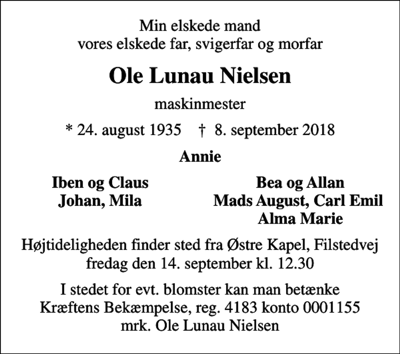 <p>Min elskede mand vores elskede far, svigerfar og morfar<br />Ole Lunau Nielsen<br />maskinmester<br />* 24. august 1935 ✝ 8. september 2018<br />Annie<br />Iben og Claus<br />Bea og Allan<br />Johan, Mila<br />Mads August, Carl Emil<br />Alma Marie<br />Højtideligheden finder sted fra Østre Kapel, Filstedvej fredag den 14. september kl. 12.30<br />I stedet for evt. blomster kan man betænke<br />Kræftens Bekæmpelse reg.3001konto0001155mrk. Ole<br />Lunau Nielsen</p>