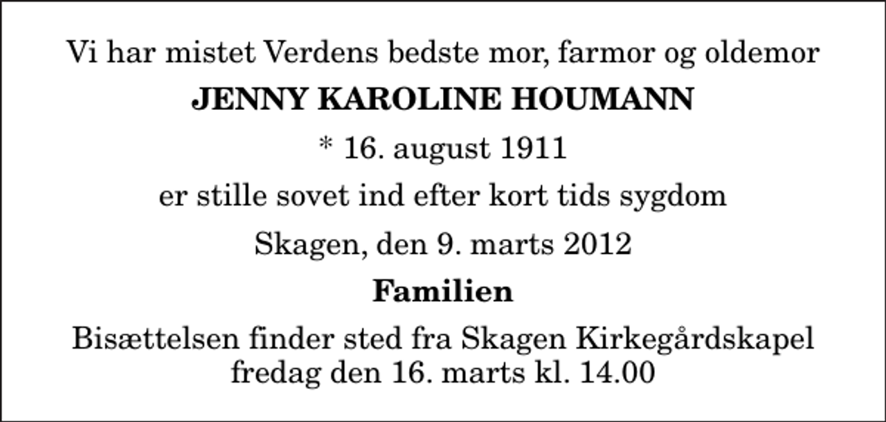 <p>Vi har mistet Verdens bedste mor, farmor og oldemor<br />Jenny Karoline Houmann<br />* 16. august 1911<br />er stille sovet ind efter kort tids sygdom<br />Skagen, den 9. marts 2012<br />Familien<br />Bisættelsen finder sted fra Skagen Kirkegårdskapel fredag den 16. marts kl. 14.00</p>