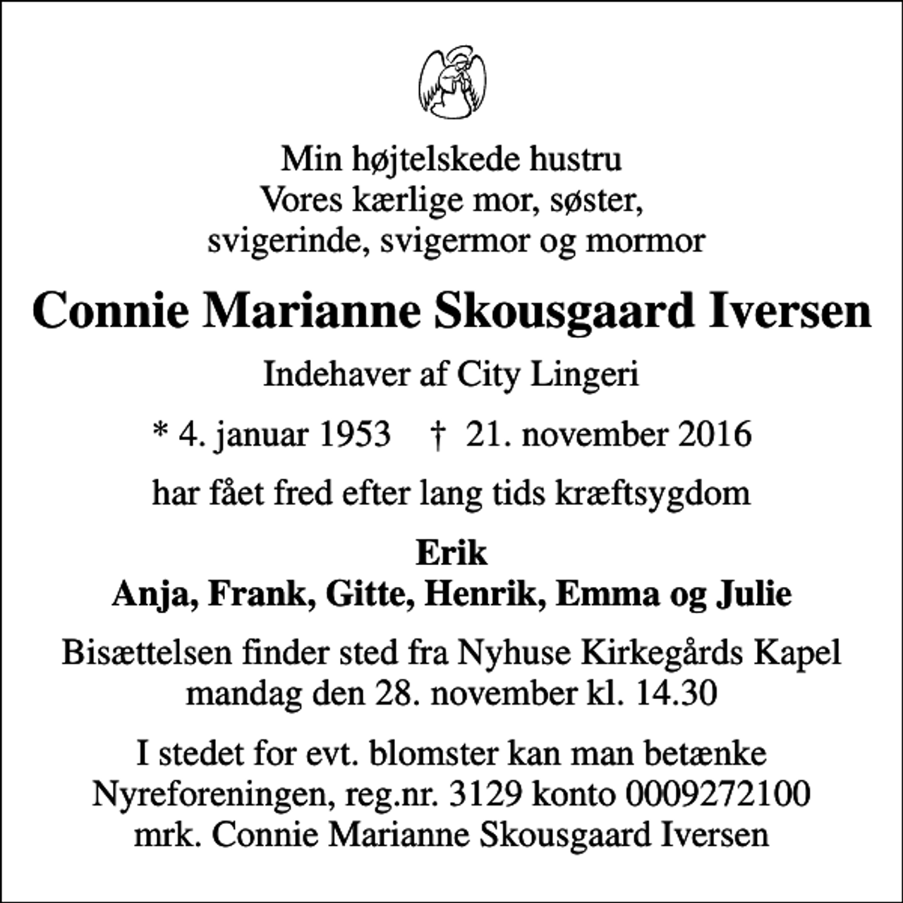 <p>Min højtelskede hustru Vores kærlige mor, søster, svigerinde, svigermor og mormor<br />Connie Marianne Skousgaard Iversen<br />Indehaver af City Lingeri<br />* 4. januar 1953 ✝ 21. november 2016<br />har fået fred efter lang tids kræftsygdom<br />Erik Anja, Frank, Gitte, Henrik, Emma og Julie<br />Bisættelsen finder sted fra Nyhuse Kirkegårds Kapel mandag den 28. november kl. 14.30<br />I stedet for evt. blomster kan man betænke<br />Nyreforeningen reg.nr.3129konto0009272100mrk. Connie Marianne Skousgaard<br />Iversen</p>