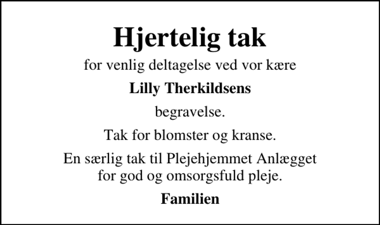 <p>Hjertelig tak<br />for venlig deltagelse ved vor kære<br />Lilly Therkildsens<br />begravelse.<br />Tak for blomster og kranse.<br />En særlig tak til Plejehjemmet Anlægget for god og omsorgsfuld pleje.<br />Familien</p>