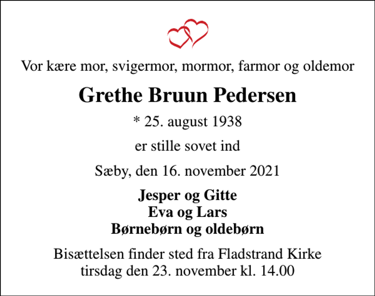 <p>Vor kære mor, svigermor, mormor, farmor og oldemor<br />Grethe Bruun Pedersen<br />* 25. august 1938<br />er stille sovet ind<br />Sæby, den 16. november 2021<br />Jesper og Gitte Eva og Lars Børnebørn og oldebørn<br />Bisættelsen finder sted fra Fladstrand Kirke tirsdag den 23. november kl. 14.00</p>