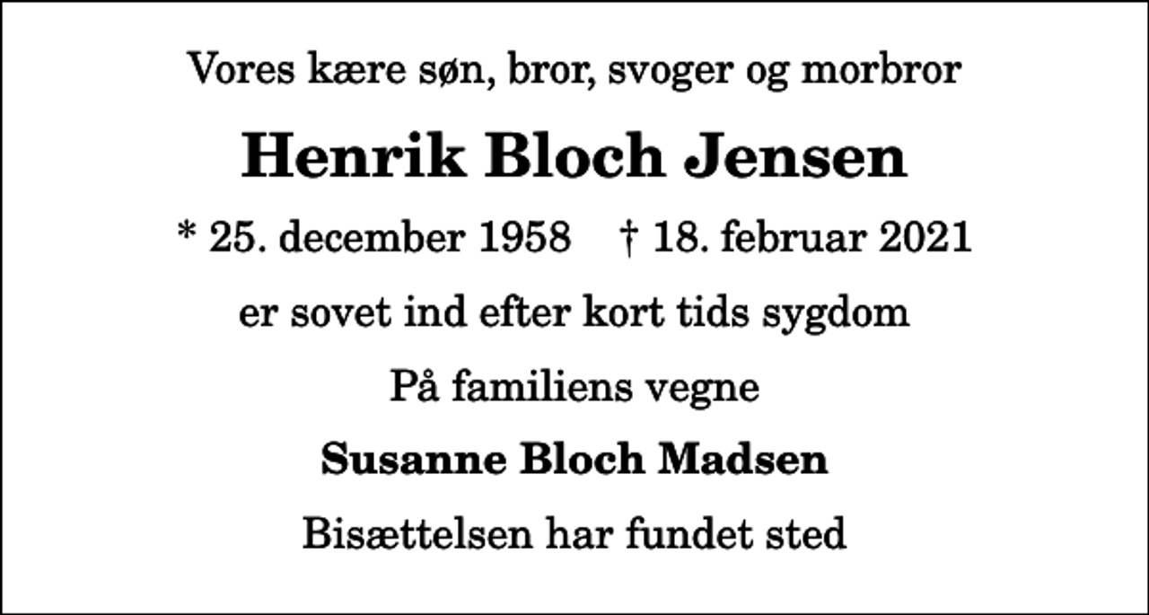 <p>Vores kære søn, bror, svoger og morbror<br />Henrik Bloch Jensen<br />* 25. december 1958 ✝ 18. februar 2021<br />er sovet ind efter kort tids sygdom<br />På familiens vegne<br />Susanne Bloch Madsen<br />Bisættelsen har fundet sted</p>