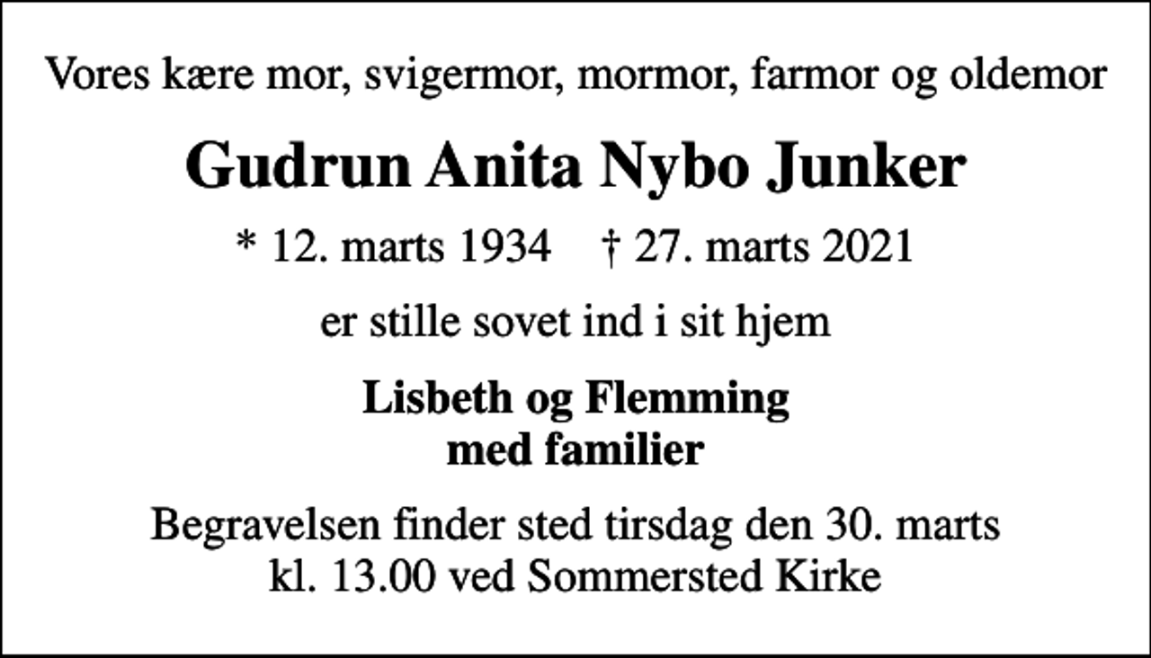 <p>Vores kære mor, svigermor, mormor, farmor og oldemor<br />Gudrun Anita Nybo Junker<br />* 12. marts 1934 ✝ 27. marts 2021<br />er stille sovet ind i sit hjem<br />Lisbeth og Flemming med familier<br />Begravelsen har fundet sted</p>