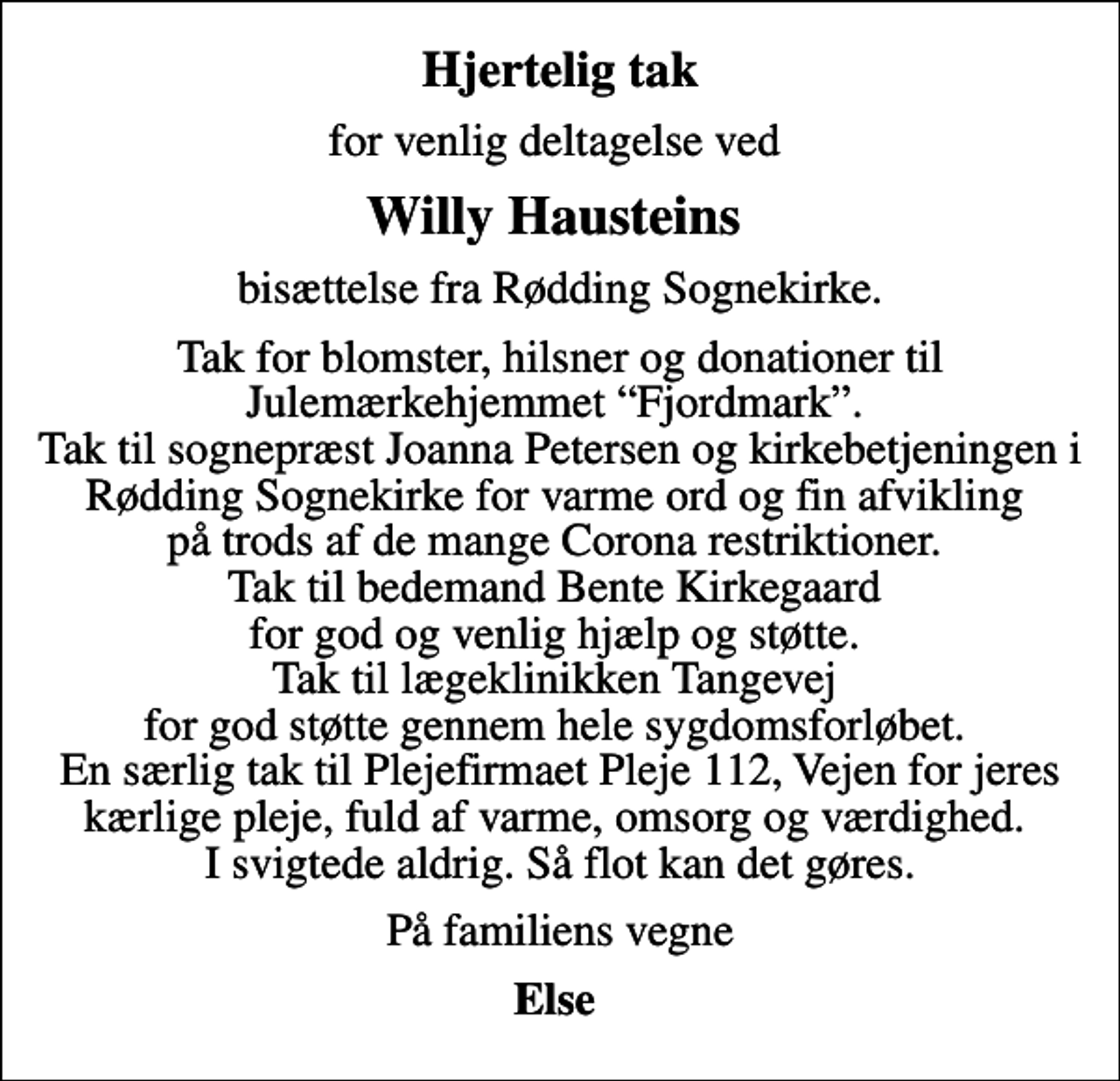 <p>Hjertelig tak<br />for venlig deltagelse ved<br />Willy Hausteins<br />bisættelse fra Rødding Sognekirke.<br />Tak for blomster, hilsner og donationer til Julemærkehjemmet Fjordmark. Tak til sognepræst Joanna Petersen og kirkebetjeningen i Rødding Sognekirke for varme ord og fin afvikling på trods af de mange Corona restriktioner. Tak til bedemand Bente Kirkegaard for god og venlig hjælp og støtte. Tak til lægeklinikken Tangevej for god støtte gennem hele sygdomsforløbet. En særlig tak til Plejefirmaet Pleje 112, Vejen for jeres kærlige pleje, fuld af varme, omsorg og værdighed. I svigtede aldrig. Så flot kan det gøres.<br />På familiens vegne<br />Else</p>