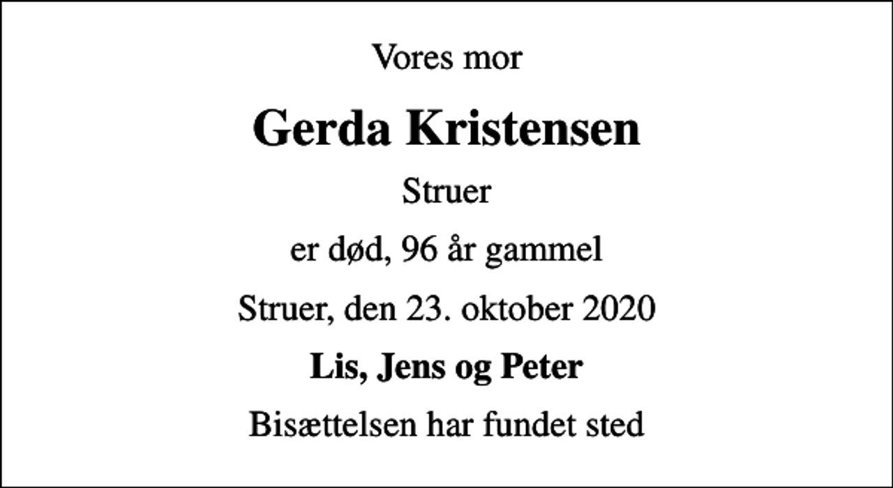 <p>Vores mor<br />Gerda Kristensen<br />Struer<br />er død, 96 år gammel<br />Struer, den 23. oktober 2020<br />Lis, Jens og Peter<br />Bisættelsen har fundet sted</p>