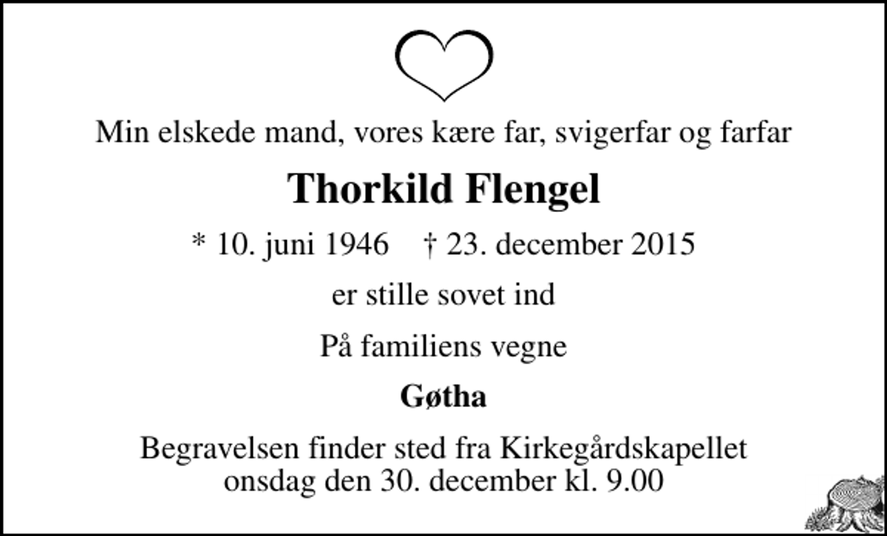 <p>Min elskede mand, vores kære far, svigerfar og farfar<br />Thorkild Flengel<br />* 10. juni 1946 ✝ 23. december 2015<br />er stille sovet ind<br />På familiens vegne<br />Gøtha<br />Begravelsen finder sted fra Kirkegårdskapellet onsdag den 30. december kl. 9.00</p>