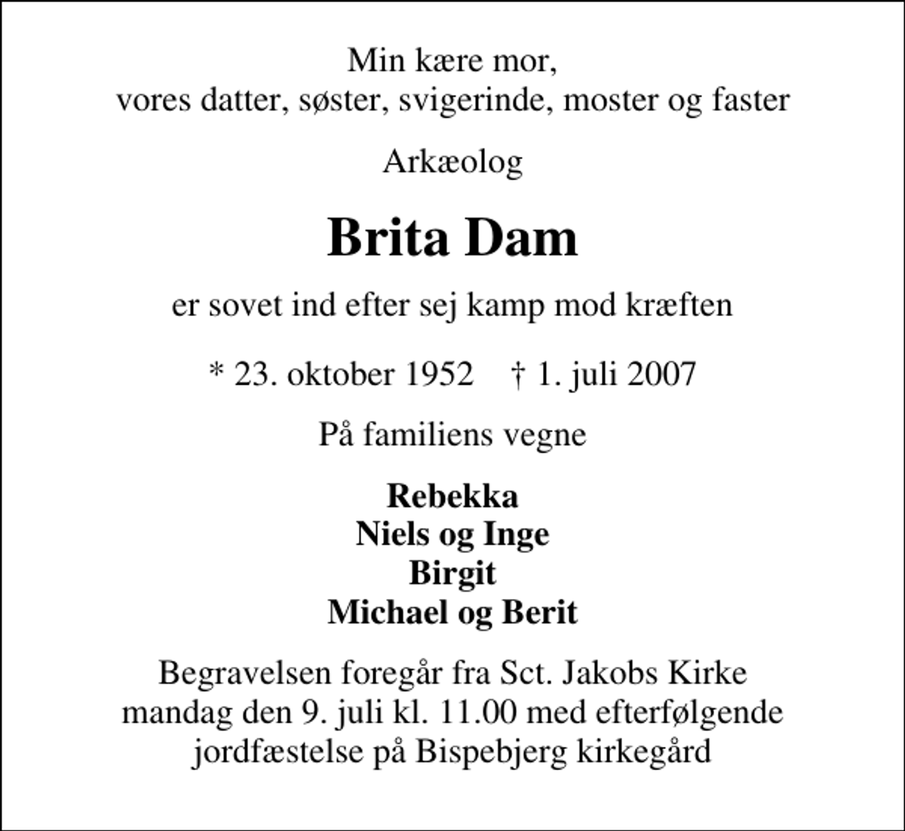 <p>Min kære mor, vores datter, søster, svigerinde, moster og faster<br />Arkæolog<br />Brita Dam<br />er sovet ind efter sej kamp mod kræften<br />* 23. oktober 1952 ✝ 1. juli 2007<br />På familiens vegne<br />Rebekka Niels og Inge Birgit Michael og Berit<br />Begravelsen foregår fra Sct. Jakobs Kirke mandag den 9. juli kl. 11.00 med efterfølgende jordfæstelse på Bispebjerg kirkegård</p>