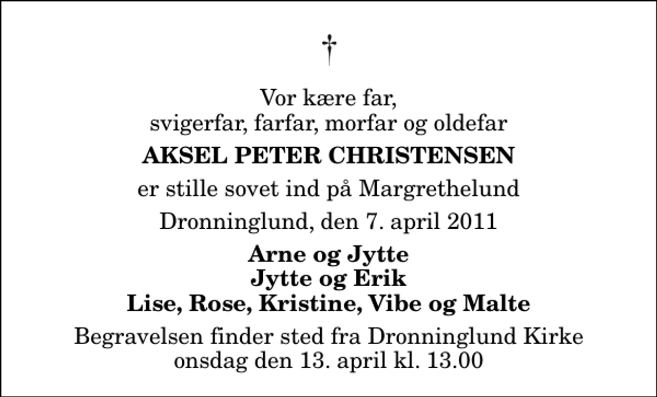 <p>Vor kære far, svigerfar, farfar, morfar og oldefar<br />Aksel Peter Christensen<br />er stille sovet ind på Margrethelund<br />Dronninglund, den 7. april 2011<br />Arne og Jytte Jytte og Erik Lise, Rose, Kristine, Vibe og Malte<br />Begravelsen finder sted fra Dronninglund Kirke onsdag den 13. april kl. 13.00</p>