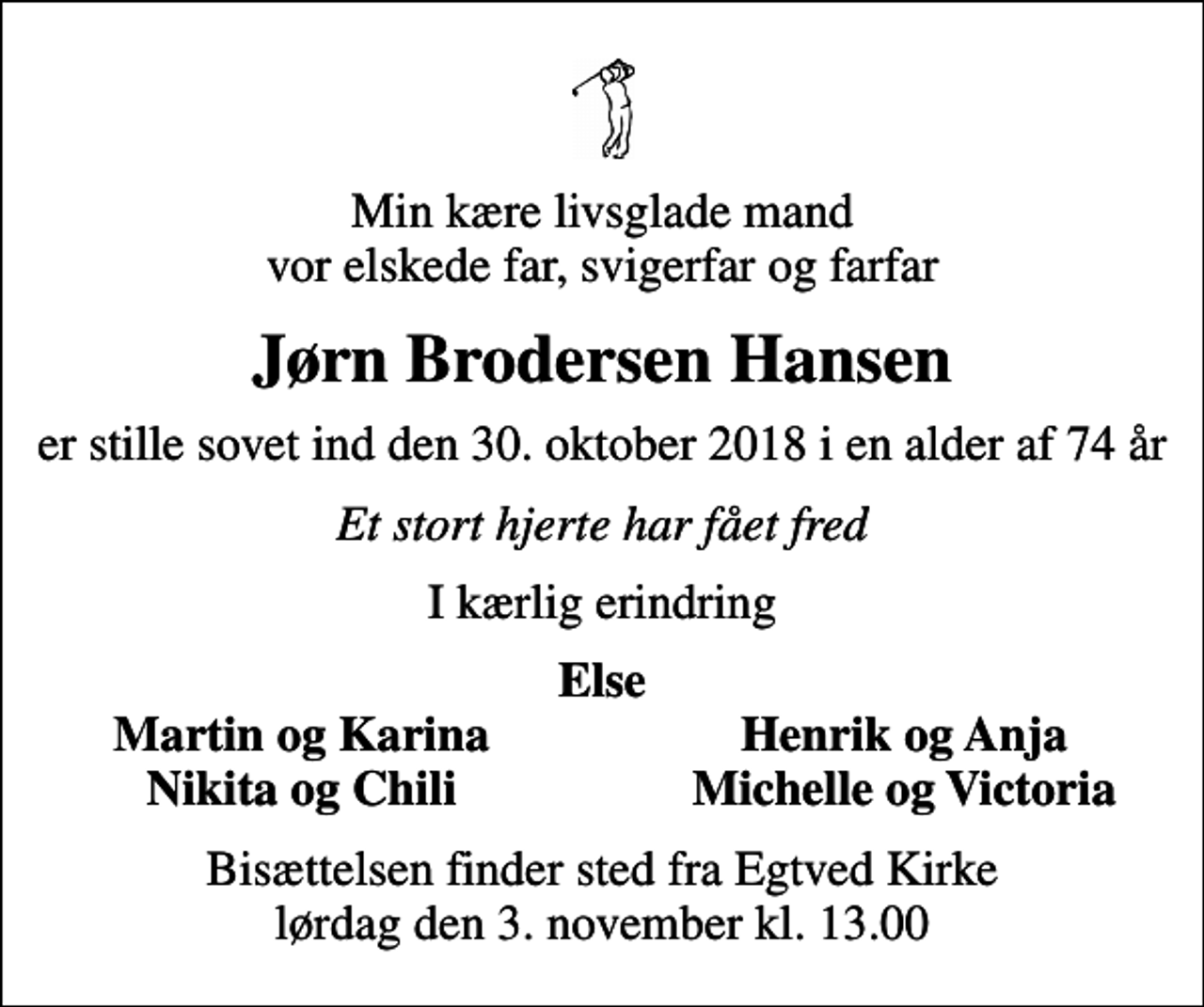 <p>Min kære livsglade mand vor elskede far, svigerfar og farfar<br />Jørn Brodersen Hansen<br />er stille sovet ind den 30. oktober 2018 i en alder af 74 år<br />Et stort hjerte har fået fred<br />I kærlig erindring<br />Else<br />Martin og Karina<br />Henrik og Anja<br />Nikita og Chili<br />Michelle og Victoria<br />Bisættelsen finder sted fra Egtved Kirke lørdag den 3. november kl. 13.00</p>