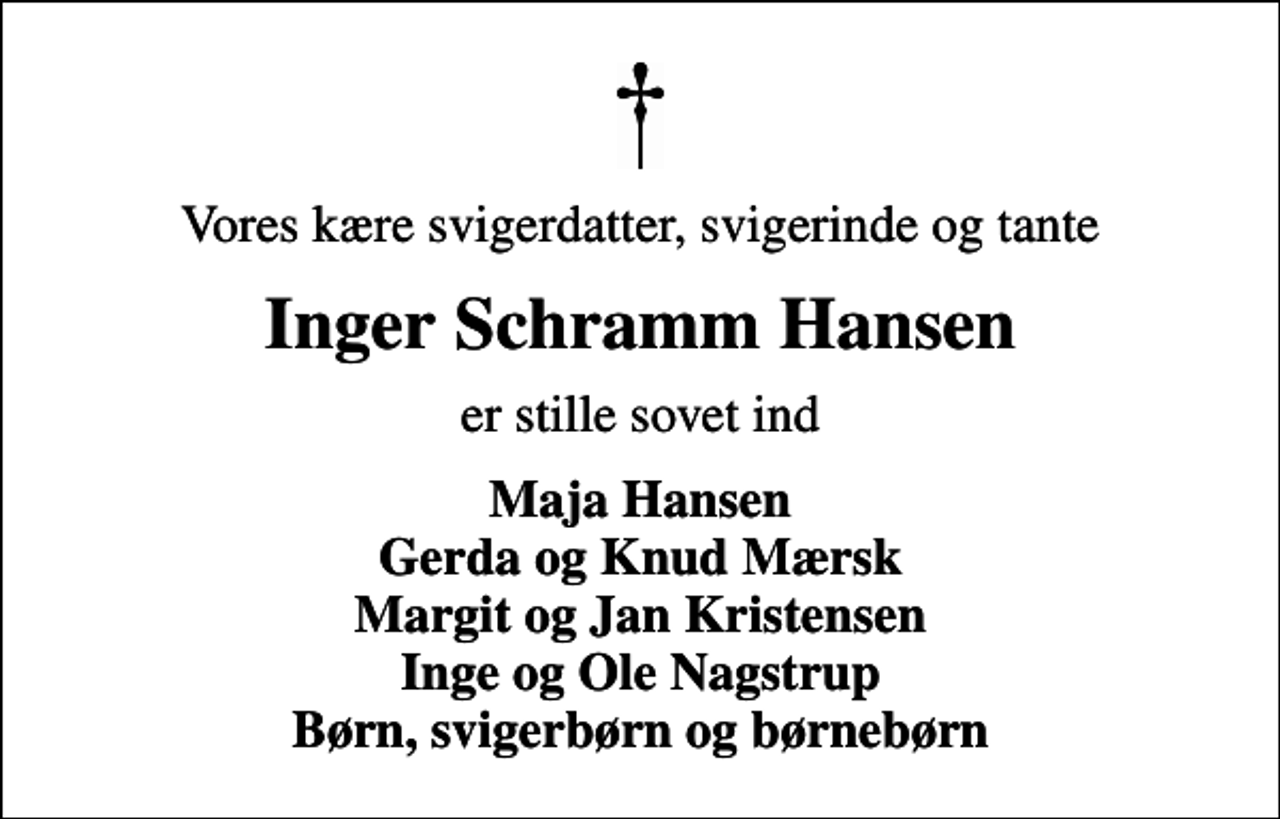 <p>Vores kære svigerdatter, svigerinde og tante<br />Inger Schramm Hansen<br />er stille sovet ind<br />Maja Hansen Gerda og Knud Mærsk Margit og Jan Kristensen Inge og Ole Nagstrup Børn, svigerbørn og børnebørn</p>