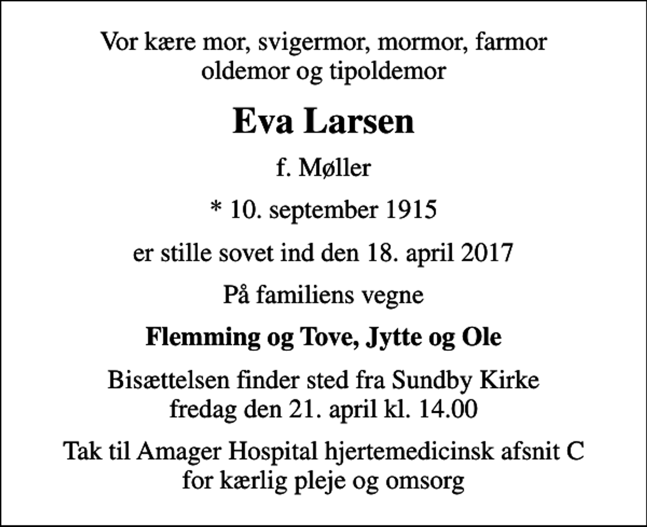 <p>Vor kære mor, svigermor, mormor, farmor oldemor og tipoldemor<br />Eva Larsen<br />f. Møller<br />* 10. september 1915<br />er stille sovet ind den 18. april 2017<br />På familiens vegne<br />Flemming og Tove, Jytte og Ole<br />Bisættelsen finder sted fra Sundby Kirke fredag den 21. april kl. 14.00<br />Tak til Amager Hospital hjertemedicinsk afsnit C for kærlig pleje og omsorg</p>