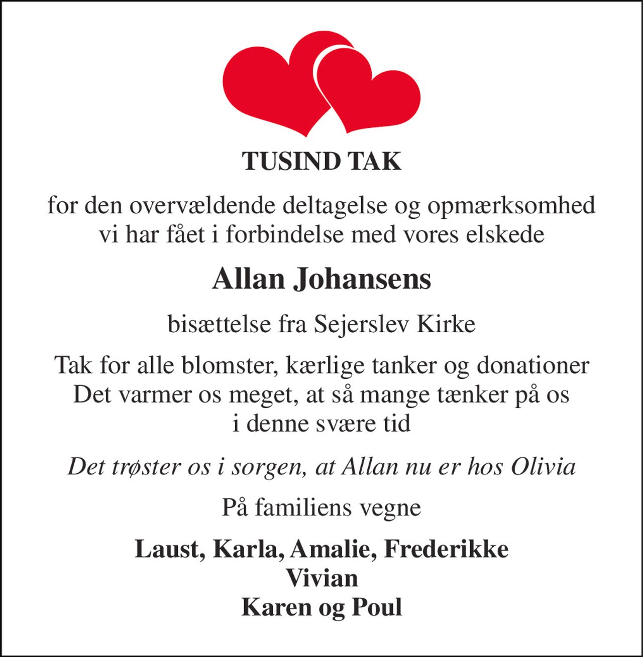TUSIND TAK 
for den overvældende deltagelse og opmærksomhed vi har fået i forbindelse med vores elskede 
Allan Johansens 
bisættelse fra Sejerslev Kirke 
Tak for alle blomster, kærlige tanker og donationer Det varmer os meget, at så mange tænker på os i denne svære tid 
Det trøster os i sorgen, at Allan nu er hos Olivia 
På familiens vegne 
Laust, Karla, Amalie, Frederikke Vivian Karen og Poul