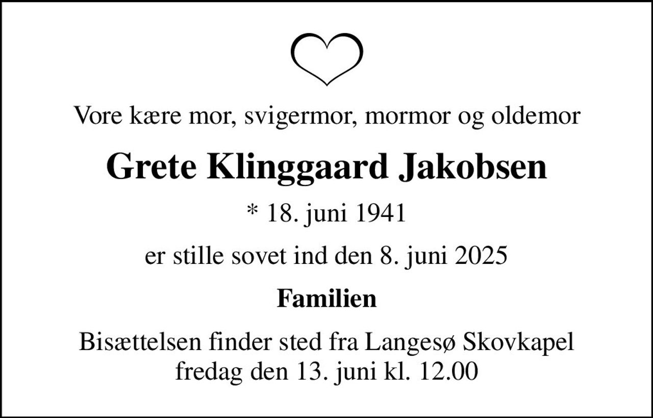 Vore kære mor, svigermor, mormor og oldemor
Grete Klinggaard Jakobsen
* 18. juni 1941
er stille sovet ind den 8. juni 2025
Familien
Bisættelsen finder sted fra Langesø Skovkapel  fredag den 13. juni kl. 12.00
