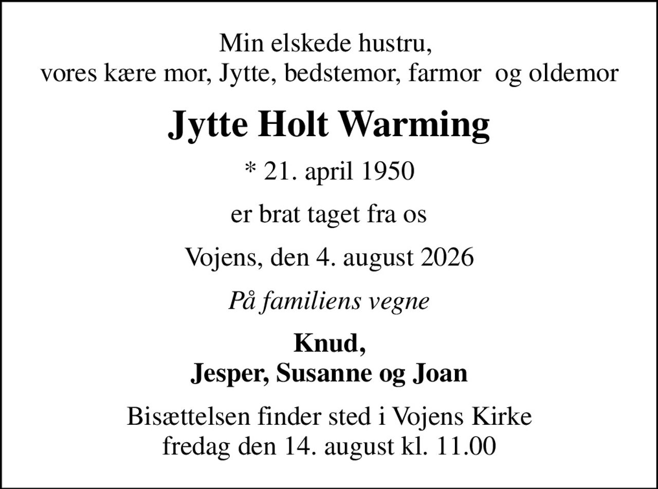 Min elskede hustru,  vores kære mor, Jytte, bedstemor, farmor  og oldemor
Jytte Holt Warming
* 21. april 1950
er brat taget fra os
Vojens, den 4. august 2026
På familiens vegne
Knud, Jesper, Susanne og Joan
Bisættelsen finder sted i Vojens Kirke  fredag den 14. august kl. 11.00